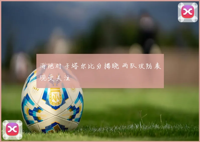 海地对卡塔尔比分揭晓 两队攻防表现受关注