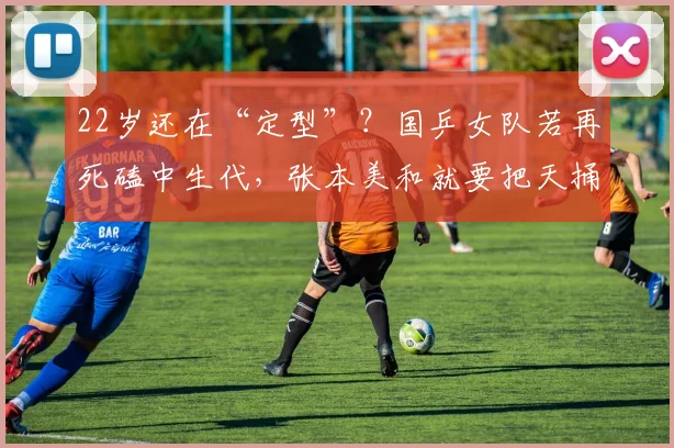 22岁还在“定型”？国乒女队若再死磕中生代，张本美和就要把天捅破了