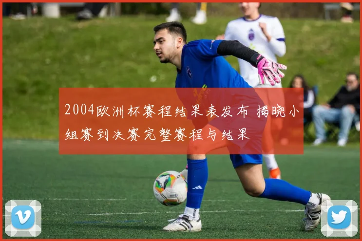 2004欧洲杯赛程结果表发布 揭晓小组赛到决赛完整赛程与结果