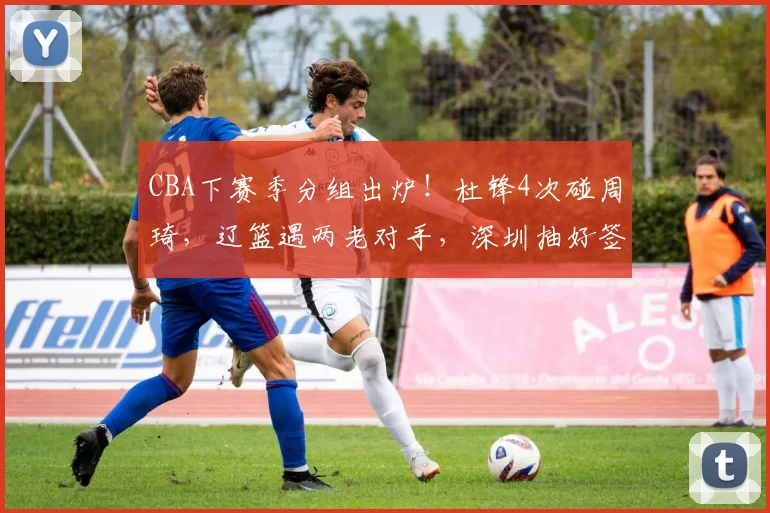 CBA下赛季分组出炉!杜锋4次碰周琦,辽篮遇两老对手,深圳抽好签