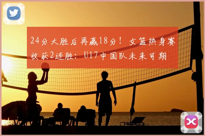 24分大胜后再赢18分!女篮热身赛收获2连胜:U17中国队未来可期
