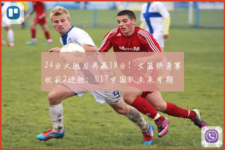 24分大胜后再赢18分!女篮热身赛收获2连胜:U17中国队未来可期