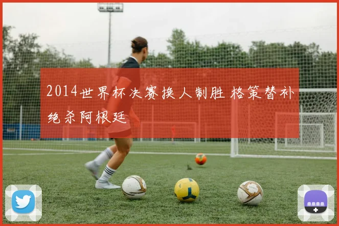 2014世界杯决赛换人制胜 格策替补绝杀阿根廷
