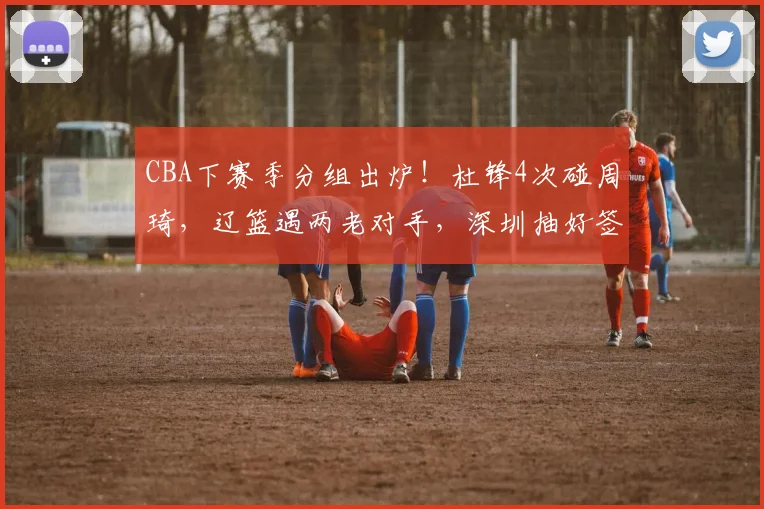 CBA下赛季分组出炉!杜锋4次碰周琦,辽篮遇两老对手,深圳抽好签
