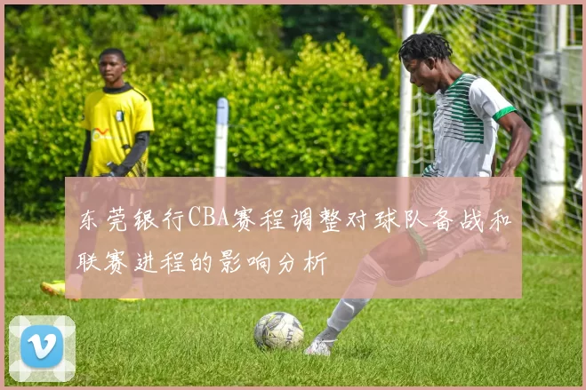 东莞银行CBA赛程调整对球队备战和联赛进程的影响分析