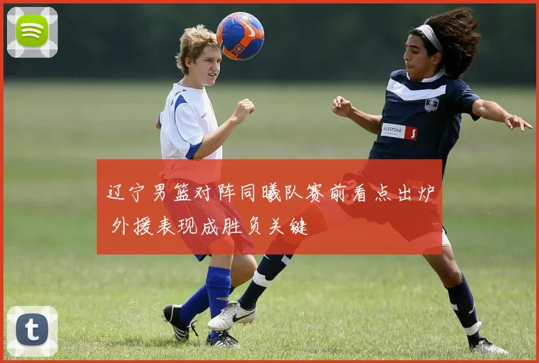 辽宁男篮对阵同曦队赛前看点出炉 外援表现成胜负关键