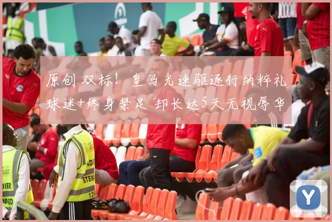 原创 双标！皇马光速驱逐行纳粹礼球迷+终身禁足 却长达5天无视辱华争议