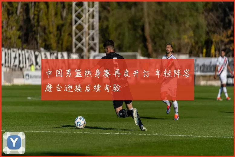 中国男篮热身赛再度开打 年轻阵容磨合迎接后续考验