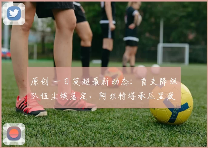 原创 一日英超最新动态：首支降级队伍尘埃落定，阿尔特塔承压显疲态