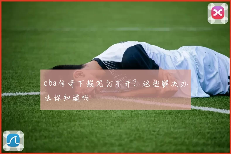 cba传奇下载完打不开？这些解决办法你知道吗