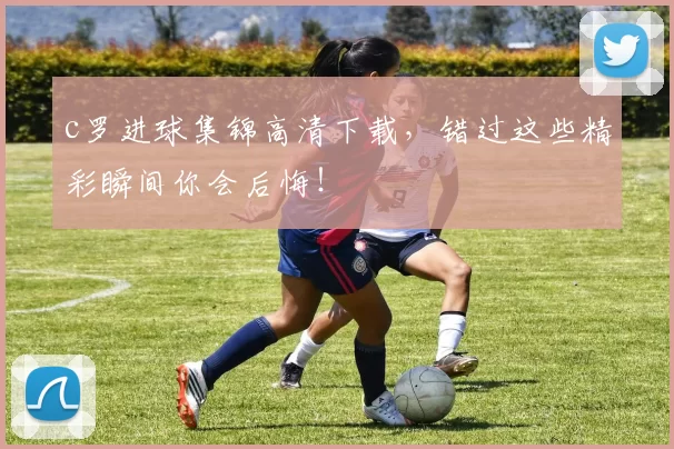 c罗进球集锦高清下载，错过这些精彩瞬间你会后悔！