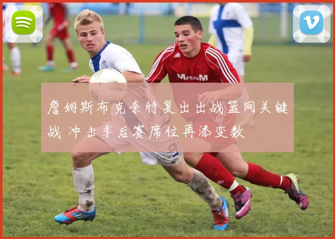 詹姆斯布克奈特复出出战篮网关键战 冲击季后赛席位再添变数