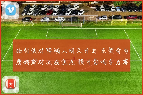 独行侠对阵湖人明天开打 东契奇与詹姆斯对决成焦点 预计影响季后赛排名