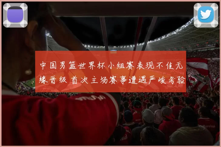 中国男篮世界杯小组赛表现不佳无缘晋级 首次主场赛事遭遇严峻考验
