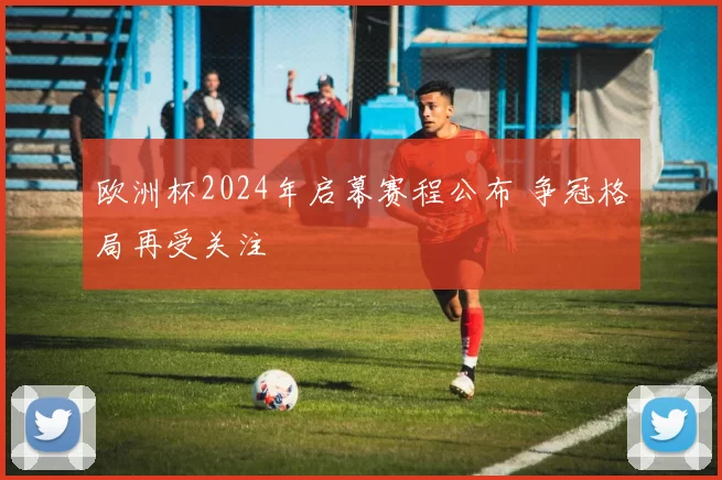 欧洲杯2024年启幕赛程公布 争冠格局再受关注