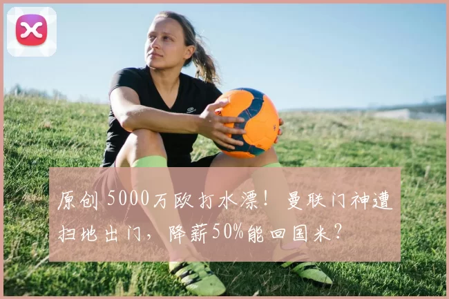 原创 5000万欧打水漂！曼联门神遭扫地出门，降薪50%能回国米？
