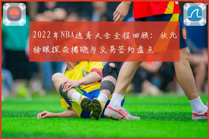 2022年NBA选秀大会全程回顾：状元榜眼探花揭晓与交易签约盘点