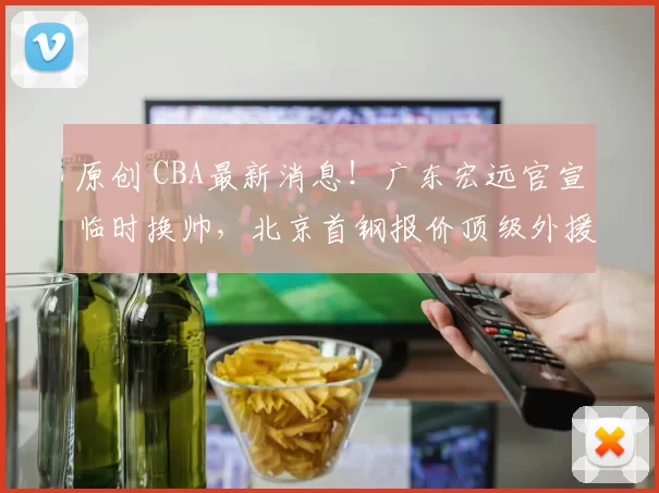 原创 CBA最新消息！广东宏远官宣临时换帅，北京首钢报价顶级外援