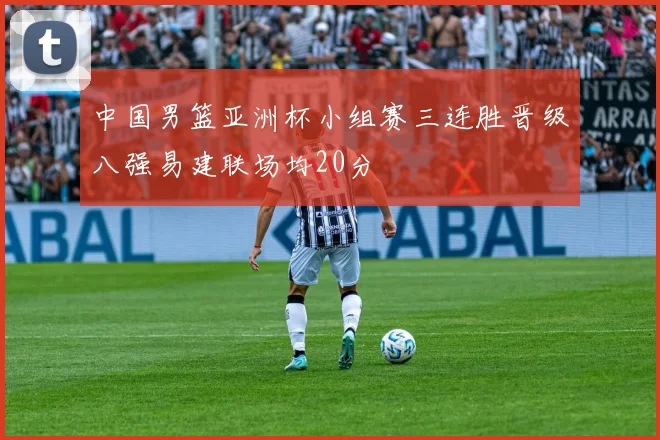 中国男篮亚洲杯小组赛三连胜晋级八强易建联场均20分