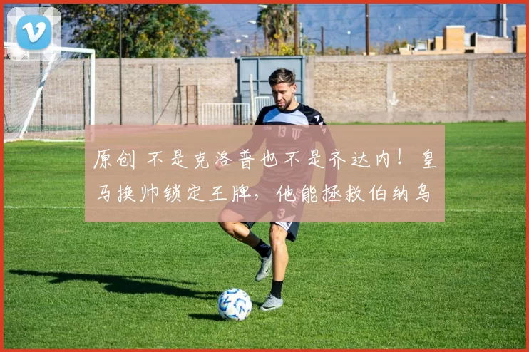 原创 不是克洛普也不是齐达内！皇马换帅锁定王牌，他能拯救伯纳乌？