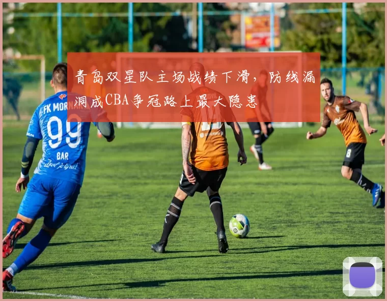 青岛双星队主场战绩下滑，防线漏洞成CBA争冠路上最大隐患