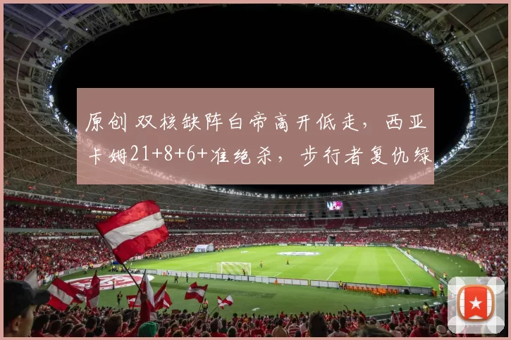 原创 双核缺阵白帝高开低走，西亚卡姆21+8+6+准绝杀，步行者复仇绿军