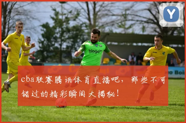cba联赛腾讯体育直播吧，那些不可错过的精彩瞬间大揭秘！