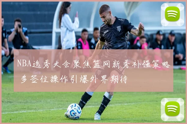 NBA选秀大会聚焦篮网新秀补强策略 多签位操作引爆外界期待