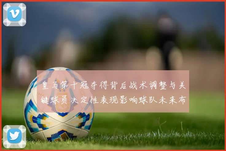 皇马第十冠夺得背后战术调整与关键球员决定性表现影响球队未来布局