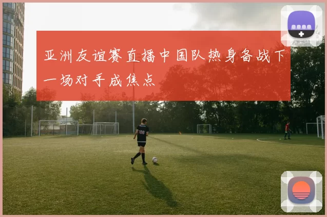 亚洲友谊赛直播中国队热身备战下一场对手成焦点