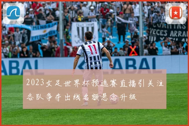 2023女足世界杯预选赛直播引关注各队争夺出线名额悬念升级