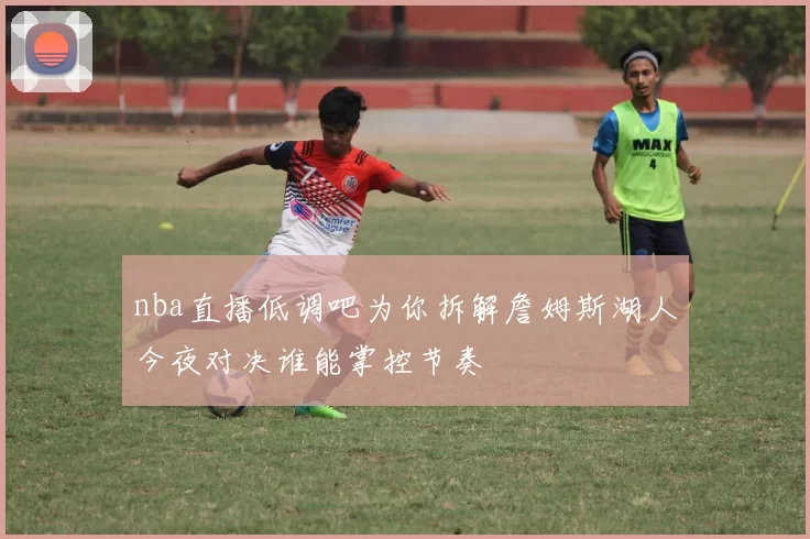 nba直播低调吧为你拆解詹姆斯湖人今夜对决谁能掌控节奏