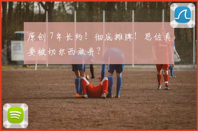 原创 7年长约！彻底摊牌！恩佐真要被切尔西放弃？