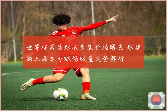 世界杯周边球衣套装价格曝光 球迷购入成本与球场销量走势解析