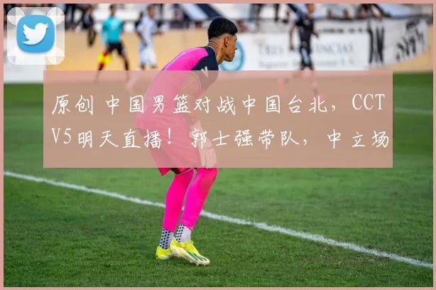 原创 中国男篮对战中国台北，CCTV5明天直播！郭士强带队，中立场地比赛