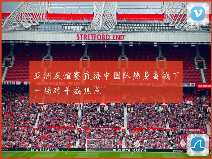 亚洲友谊赛直播中国队热身备战下一场对手成焦点