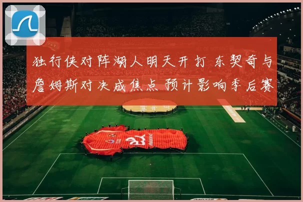 独行侠对阵湖人明天开打 东契奇与詹姆斯对决成焦点 预计影响季后赛排名