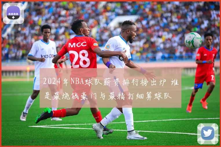 2024年NBA球队薪资排行榜出炉 谁是最烧钱豪门与最精打细算球队