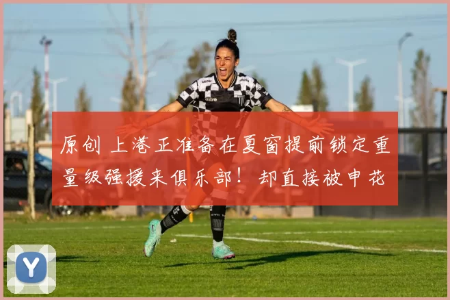 原创 上港正准备在夏窗提前锁定重量级强援来俱乐部！却直接被申花意外截胡，值得期待