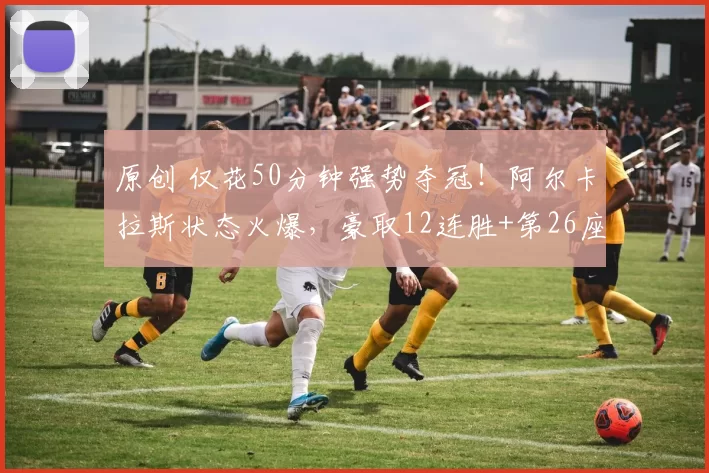 原创 仅花50分钟强势夺冠！阿尔卡拉斯状态火爆，豪取12连胜+第26座冠军