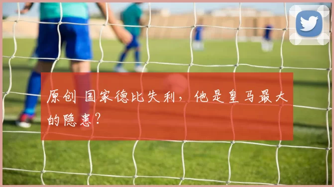 原创 国家德比失利，他是皇马最大的隐患？
