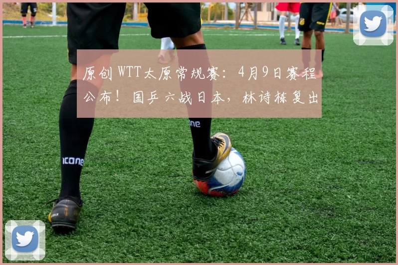 原创 WTT太原常规赛：4月9日赛程公布！国乒六战日本，林诗栋复出首秀