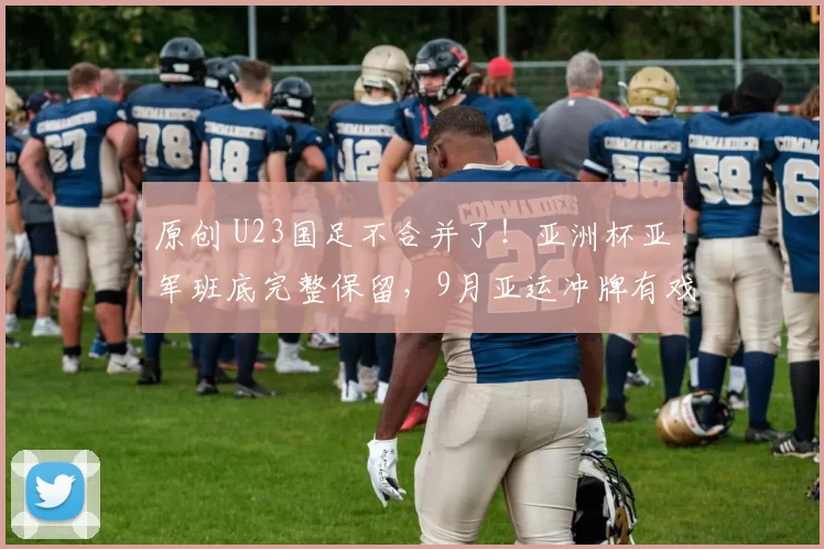 原创 U23国足不合并了！亚洲杯亚军班底完整保留，9月亚运冲牌有戏