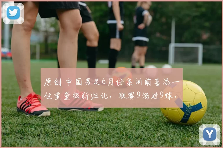 原创 中国男足6月份集训前喜添一位重量级新归化，联赛9场进9球，已退出意大利籍