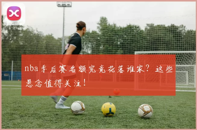 nba季后赛名额究竟花落谁家？这些悬念值得关注！