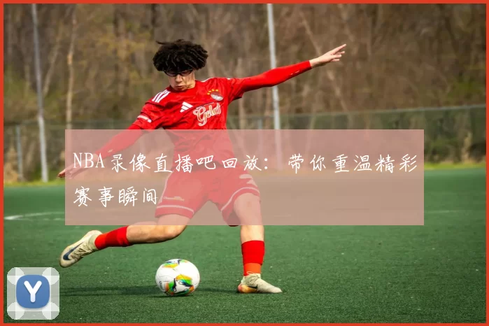 NBA录像直播吧回放：带你重温精彩赛事瞬间