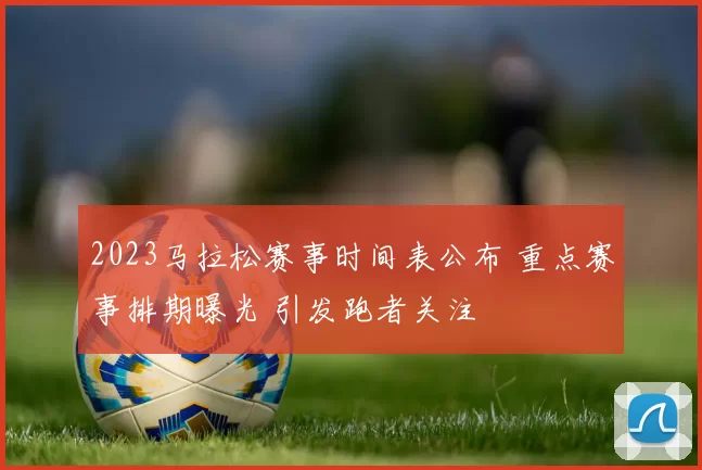 2023马拉松赛事时间表公布 重点赛事排期曝光 引发跑者关注