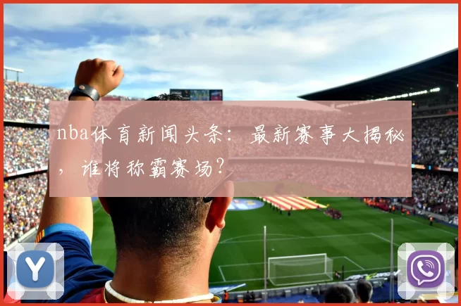 nba体育新闻头条：最新赛事大揭秘，谁将称霸赛场？
