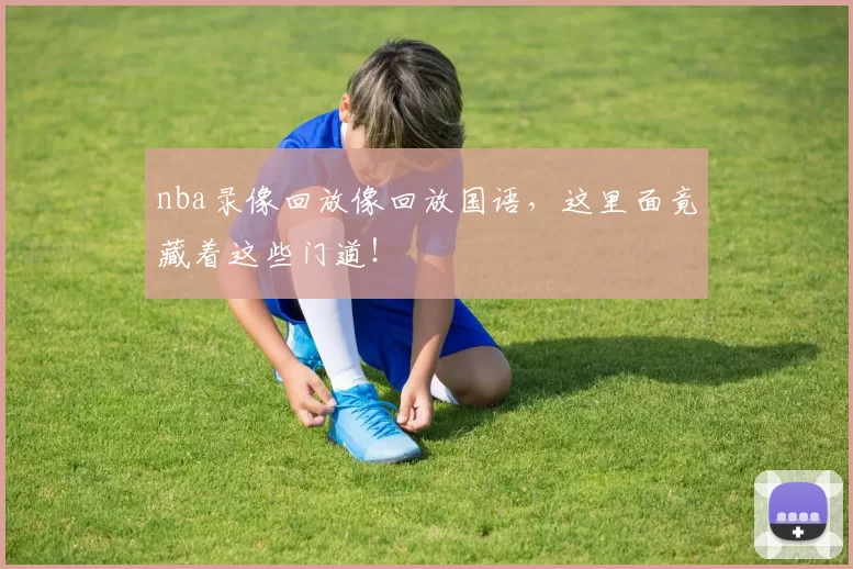 nba录像回放像回放国语，这里面竟藏着这些门道！