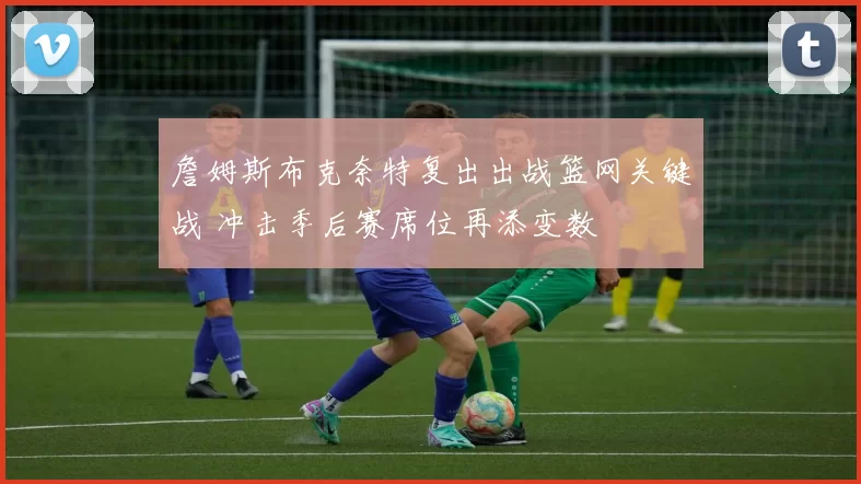 詹姆斯布克奈特复出出战篮网关键战 冲击季后赛席位再添变数